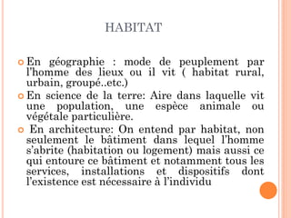 HABITAT
 En géographie : mode de peuplement par
l’homme des lieux ou il vit ( habitat rural,
urbain, groupé..etc.)
 En science de la terre: Aire dans laquelle vit
une population, une espèce animale ou
végétale particulière.
 En architecture: On entend par habitat, non
seulement le bâtiment dans lequel l’homme
s’abrite (habitation ou logement) mais aussi ce
qui entoure ce bâtiment et notamment tous les
services, installations et dispositifs dont
l’existence est nécessaire à l’individu
 