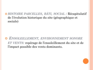  HISTOIRE PARCELLES, BÂTI, SOCIAL : Récapitulatif
de l’évolution historique du site (géographique et
sociale)
 ENSOLEILLEMENT, ENVIRONNEMENT SONORE
ET VENTS: repérage de l’ensoleillement du site et de
l’impact possible des vents dominants.
 