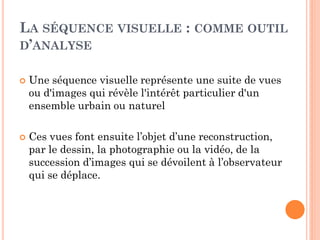LA SÉQUENCE VISUELLE : COMME OUTIL
D’ANALYSE
 Une séquence visuelle représente une suite de vues
ou d'images qui révèle l'intérêt particulier d'un
ensemble urbain ou naturel
 Ces vues font ensuite l’objet d’une reconstruction,
par le dessin, la photographie ou la vidéo, de la
succession d’images qui se dévoilent à l’observateur
qui se déplace.
 