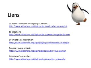 Liens
Comment chercher un emploi par étapes :
http://www.slideshare.net/alpinproject/rechercher-un-emploi
Je téléphone :
http://www.slideshare.net/alpinproject/apprentissage-je-tlphone
CV et lettre de motivation :
http://www.slideshare.net/alpinproject/cv-rechercher-un-emploi
Rendez-vous spontané :
http://www.slideshare.net/alpinproject/rendez-vous-spontan
Entretien d’embauche :
http://www.slideshare.net/alpinproject/entretien-embauche
 