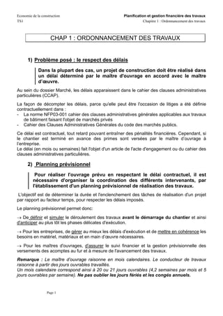 Economie de la construction                           Planification et gestion financière des travaux
TS1                                                               Chapitre 1 : Ordonnancement des travaux



                     CHAP 1 : ORDONNANCEMENT DES TRAVAUX


      1) Problème posé : le respect des délais
             Dans la plupart des cas, un projet de construction doit être réalisé dans
             un délai déterminé par le maître d'ouvrage en accord avec le maître
             d’œuvre.
Au sein du dossier Marché, les délais apparaissent dans le cahier des clauses administratives
particulières (CCAP).
La façon de décompter les délais, parce qu'elle peut être l'occasion de litiges a été définie
contractuellement dans :
- La norme NFP03-001 cahier des clauses administratives générales applicables aux travaux
   de bâtiment faisant l'objet de marchés privés
- Cahier des Clauses Administratives Générales du code des marchés publics.
Ce délai est contractuel, tout retard pouvant entraîner des pénalités financières. Cependant, si
le chantier est terminé en avance des primes sont versées par le maître d’ouvrage à
l’entreprise.
Le délai (en mois ou semaines) fait l'objet d'un article de l'acte d'engagement ou du cahier des
clauses administratives particulières.

      2) Planning prévisionnel
           Pour réaliser l'ouvrage prévu en respectant le délai contractuel, il est
          nécessaire d'organiser la coordination des différents intervenants, par
          l'établissement d'un planning prévisionnel de réalisation des travaux.
 L'objectif est de déterminer la durée et l'enclenchement des tâches de réalisation d'un projet
par rapport au facteur temps, pour respecter les délais imposés.
Le planning prévisionnel permet donc:
→ De définir et simuler le déroulement des travaux avant le démarrage du chantier et ainsi
d'anticiper au plus tôt les phases délicates d'exécution.
→ Pour les entreprises, de gérer au mieux les délais d'exécution et de mettre en cohérence les
besoins en matériel, matériaux et en main d’œuvre nécessaires.
→ Pour les maîtres d'ouvrages, d'assurer le suivi financier et la gestion prévisionnelle des
versements des acomptes au fur et à mesure de l'avancement des travaux.
Remarque : Le maître d’ouvrage raisonne en mois calendaires. Le conducteur de travaux
raisonne à partir des jours ouvrables travaillés.
Un mois calendaire correspond ainsi à 20 ou 21 jours ouvrables (4,2 semaines par mois et 5
jours ouvrables par semaine). Ne pas oublier les jours fériés et les congés annuels.


                  Page 1
 