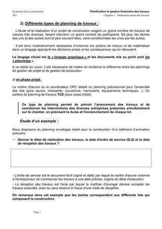 Economie de la construction                          Planification et gestion financière des travaux
TS1                                                              Chapitre 1 : Ordonnancement des travaux


      3) Différents types de planning de travaux :
  L’étude et la réalisation d’un projet de construction exigent un grand nombre de travaux de
natures très diverses, faisant intervenir un grand nombre de participants. De plus, les tâches
des uns et des autres sont le plus souvent liées, voire conditionnées les unes par les autres.

  Il est donc impérativement nécessaire d’ordonner les actions de chacun et de matérialiser
dans un langage approprié les décisions prises et les conséquences qui en découlent.

Le langage choisi est le « langage graphique » et les documents mis au point sont les
« plannings ».
A ce stade du cours, il est nécessaire de mettre en évidence la différence entre les plannings
de gestion de projet et de gestion de production.

a) en phase projet ,

Le maître d'œuvre ou le coordinateur OPC établit un planning prévisionnel pour l'ensemble
des lots (gros œuvre, charpente, couverture, menuiserie, équipements techniques…). On
parlera de planning de travaux TCE (tous corps d'état).


        Ce type de planning permet de prévoir l’avancement des travaux et de
        coordonner les interventions des diverses entreprises présentes simultanément
        sur le chantier, en précisant la durée et l'enclenchement de chaque lot.

      Etude d’un exemple :

Nous disposons du planning enveloppe établi pour la construction d’un bâtiment d’animation
portuaire.
    Donner le délai de réalisation des travaux, la date d'ordre de service (O.S) et la date
    de réception des travaux ?




- L'ordre de service est le document écrit (signé et daté) par lequel le maître d'œuvre ordonne
à l'entrepreneur de commencer les travaux à une date précise, origine du délai d'exécution.
- La réception des travaux est l'acte par lequel la maîtrise d'ouvrage déclare accepter les
travaux exécutés, avec ou sans réserve à l'issue d'une visite de réception.

On remarque dans cet exemple que les taches correspondent aux différents lots qui
composent la construction.


                  Page 2
 