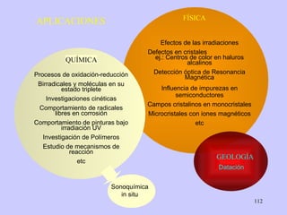 APLICACIONES Efectos de las irradiaciones Defectos en cristales  ej.: Centros de color en haluros alcalinos Detección óptica de Resonancia Magnética Influencia de impurezas en semiconductores Campos cristalinos en monocristales Microcristales con iones magnéticos etc FÍSICA GEOLOGÍA Datación Procesos de oxidación-reducción Birradicales y moléculas en su estado triplete Investigaciones cinéticas Comportamiento de radicales libres en corrosión Comportamiento de pinturas bajo irradiación UV Investigación de Polímeros Estudio de mecanismos de reacción etc QUÍMICA Sonoquímica in situ 