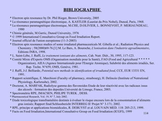 BIBLIOGRAPHIE  * Electron spin resonance by Dr. Phil Rieger, Brown University, 2005 * La résonance paramagnétique électronique, A. KASTLER (Lauréat du Prix Nobel), Dunod, Paris, 1968. * La résonance paramagnétique électronique, M.CHE, D.OLIVIER, L. BONNEVOIT, P. MERIAUNDEAU,  1980 * Chimie générale, M.Garric, Dunod University, 1976 * © 1999 International Consultative Group on Food Irradiation Report. * Journal officiel de l'union européenne (11-3-2003) * Electron spin resonance studies of some irradiated pharmaceuticals M. Gibella et al.; Radiation Physics and Chemistry ; 58(2000)69-76.[1] M. Le Bars, A. Bouroche,  L'ionisation dans l'industrie agroalimentaire , Editions INRA, 1998.  * L. Saint-Lèbe, J. Raffi,  Le traitement ionisant des aliments , Cah. Nutr. Diét., 30, 1995, 117-123.  * Comité Mixte d'Experts OMS (Organisation mondiale pour la Santé), FAO (Food and Agricultural * * * * * Organization), AIEA (Agence Internationale pour l'Energie Atomique), Salubrité des aliments irradiés, Ser.  Rap.  Techn. N°659, OMS, Genève, 1981. * J. Raffi, J-J.  Belliardo,  Potential new methods in identification of irradiated food , CCE, EUR 13331 EN,  1991. * Rapport scientifique, E. Marchioni (Faculty of pharmacy, strasbourg), H. Delincée (Institute of Nutrutional  Physiology, Karlsrushe), 2002. * Doctorat, A. MARFAK, Radiolyse gamma des flavonoides Etude de leur réactivité avec les radicaux issus  des alcools : formation des depsides.Université de Limoge, France, 2003. * Spectrométrie RPE, IMACSEN, PHILIPE TUREK , DESS. p:// * Pharmaceutical Research, Vol. 19, N° 7, July 2002. * Etude toxicologique transfrantalière destinée à évaluer le risque encouru lors de la consommation d’aliments gras ionisés; Rapport final/Schlussbericht INTERREG II/ Projet N° 3.171; 2002. * RPE, principe et applications biomédicales, R. DEBUYST et al. LOUVAIN MED. 118: 205-213, 1999. * Facts on Food Irradiation,International Consultative Group on Food Irradiation (ICGFI), 1999 