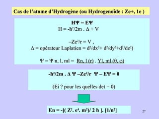 Cas de l’atome d’Hydrogène (ou Hydrogenoîde : Ze+, 1e )   HΨ = EΨ H = -ħ 2 /2m . Δ + V  – Ze 2 /r = V ,  Δ = opérateur Laplatien = d 2 /dx 2 + d 2 /dy 2 +d 2 /dz 2 ) Ψ = Ψ n, l, ml =  Rn, l (r)  .  Yl, ml (θ, φ) -ħ 2 /2m . Δ Ψ –Ze 2 /r  Ψ – EΨ = 0 (Ei ? pour les quelles det = 0) En = -[( Z 2 . e 4 . m 2 )/ 2 ħ ]. [1/n 2 ] 
