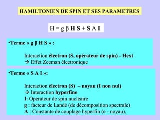 HAMILTONIEN DE SPIN ET SES PARAMETRES H = g β  H   S  +  S  A  I Terme « S A I »:  Interaction  électron (S)  – noyau (I non nul)      Interaction  hyperfine I : Opérateur de spin nucléaire g  : facteur de Landé (de décomposition spectrale) A  : Constante de couplage hyperfin (e - noyau). Terme « g β H S » :  Interaction  électron (S, opérateur de spin) - Hext    Effet Zeeman électronique 