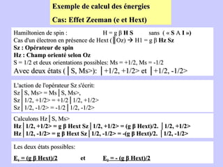 Exemple de calcul des énergies  Cas: Effet Zeeman (e et Hext) Hamiltonien de spin :  H = g β  H   S   sans  ( «  S  A  I ») Cas d'un électron en présence de Hext (║Oz)    H1 = g β  Hz   Sz   Sz : Opérateur de spin Hz : Champ orienté selon Oz S = 1/2 et deux orientations possibles: Ms = +1/2, Ms = -1/2 Avec deux états (│S, Ms>): │+1/2, +1/2> et │+1/2, -1/2> L'action de l'opérateur Sz s'écrit: Sz│S, Ms> = Ms│S, Ms>,  Sz│1/2, +1/2> = +1/2│1/2, +1/2> Sz│1/2, -1/2> = -1/2│1/2, -1/2> Calculons Hz│S, Ms> Hz│1/2, +1/2> = g β Hext Sz│1/2, +1/2> = (g β Hext)/2. │1/2, +1/2> Hz│1/2, -1/2> = g β Hext Sz│1/2, -1/2> = -(g β Hext)/2. │1/2, -1/2> Les deux états possibles:  E 1  =   (g β Hext)/2   et  E 2  = - (g β Hext)/2 