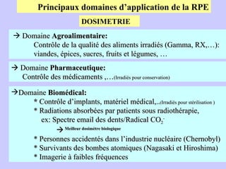 Principaux domaines d’application de la RPE    Domaine  Agroalimentaire: Contrôle de la qualité des aliments irradiés (Gamma, RX,…):  viandes, épices, sucres, fruits et légumes, …    Domaine  Pharmaceutique: Contrôle des médicaments ,… (Irradiés pour conservation) Domaine  Biomédical: *  Contrôle d’implants, matériel médical,.. ( Irradiés pour stérilisation ) * Radiations absorbées par patients sous radiothérapie,   ex: Spectre email des dents/Radical CO 2 -    Meilleur dosimètre biologique   * Personnes accidentés dans l’industrie nucléaire (Chernobyl) * Survivants des bombes atomiques (Nagasaki et Hiroshima) * Imagerie à faibles fréquences DOSIMETRIE 