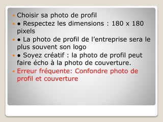  Choisir sa photo de profil
 ● Respectez les dimensions : 180 x 180
pixels
 ● La photo de profil de l’entreprise sera le
plus souvent son logo
 ● Soyez créatif : la photo de profil peut
faire écho à la photo de couverture.
 Erreur fréquente: Confondre photo de
profil et couverture
 