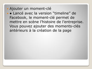  Ajouter un moment-clé
 ● Lancé avec la version “timeline” de
Facebook, le moment-clé permet de
mettre en scène l’histoire de l’entreprise.
Vous pouvez ajouter des moments-clés
antérieurs à la création de la page
 