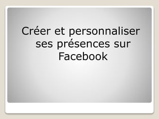 Créer et personnaliser
ses présences sur
Facebook
 