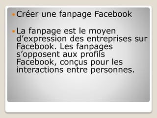  Créer une fanpage Facebook
 La fanpage est le moyen
d’expression des entreprises sur
Facebook. Les fanpages
s’opposent aux profils
Facebook, conçus pour les
interactions entre personnes.
 