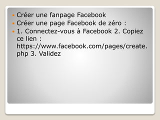  Créer une fanpage Facebook
 Créer une page Facebook de zéro :
 1. Connectez-vous à Facebook 2. Copiez
ce lien :
https://www.facebook.com/pages/create.
php 3. Validez
 