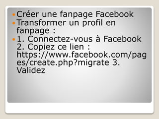  Créer une fanpage Facebook
 Transformer un profil en
fanpage :
 1. Connectez-vous à Facebook
2. Copiez ce lien :
https://www.facebook.com/pag
es/create.php?migrate 3.
Validez
 