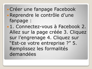  Créer une fanpage Facebook
 Reprendre le contrôle d’une
fanpage :
 1. Connectez-vous à Facebook 2.
Allez sur la page créée 3. Cliquez
sur l’engrenage 4. Cliquez sur
“Est-ce votre entreprise ?” 5.
Remplissez les formalités
demandées
 