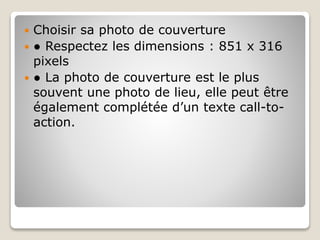  Choisir sa photo de couverture
 ● Respectez les dimensions : 851 x 316
pixels
 ● La photo de couverture est le plus
souvent une photo de lieu, elle peut être
également complétée d’un texte call-to-
action.
 