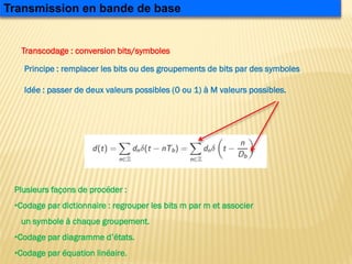 Principe : remplacer les bits ou des groupements de bits par des symboles
Idée : passer de deux valeurs possibles (0 ou 1) à M valeurs possibles.
Transmission en bande de base
Transcodage : conversion bits/symboles
Plusieurs façons de procéder :
•Codage par dictionnaire : regrouper les bits m par m et associer
un symbole à chaque groupement.
•Codage par diagramme d’états.
•Codage par équation linéaire.
 