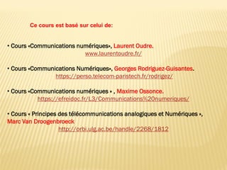 • Cours «Communications numériques», Laurent Oudre.
www.laurentoudre.fr/
• Cours «Communications Numériques», Georges Rodriguez-Guisantes.
https://perso.telecom-paristech.fr/rodrigez/
• Cours «Communications numériques » , Maxime Ossonce.
https://efreidoc.fr/L3/Communications%20numeriques/
• Cours « Principes des télécommunications analogiques et Numériques »,
Marc Van Droogenbroeck
http://orbi.ulg.ac.be/handle/2268/1812
Ce cours est basé sur celui de:
 