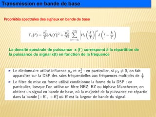 Propriétés spectrales des signaux en bande de base
Transmission en bande de base
La densité spectrale de puissance x (f ) correspond à la répartition de
la puissance du signal x(t) en fonction de la fréquence
 