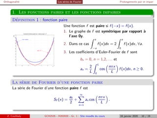 Orthogonalité Les séries de Fourier Prolongements pair et impair
1. Les fonctions paires et les fonctions impaires
Définition 1 : fonction paire
−3 −2 −1 0 1 2 3
0
1
2
3
4
5
6
7
8
9
10
11
x
y(x)
Courbes de fonctions paires f(x) = cosh(x) et g(x) = x2
f(x) = cosh(x)
g(x) = x
2
Une fonction f est paire si f (−x) = f (x).
1. Le graphe de f est symétrique par rapport à
l’axe 0y.
2. Dans ce cas
Z a
−a
f (x)dx = 2
Z a
0
f (x)dx, ∀a.
3. Les coefficients d’Euler-Fourier de f sont
bn = 0, n = 1,2, . . . et
an =
2
L
Z L
0
cos

nπx
L

f (x)dx, n ≥ 0.
La série de Fourier d’une fonction paire
La série de Fourier d’une fonction paire f est
SF (x) =
a0
2
+
∞
X
n=1
an cos

nπx
L

.
Z. Coulibaly GCH2535 - H202020 - Gr. 1 : Site moodle du cours 16 janvier 2020 10 / 19
 