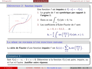 Orthogonalité Les séries de Fourier Prolongements pair et impair
Définition 2 : fonction impaire
−3 −2 −1 0 1 2 3
−10
−8
−6
−4
−2
0
2
4
6
8
10
x
y(x)
Courbes de fonctions impaires f(x) = sinh(x) et h(x) = x
3
f(x) = sinh(x)
h(x) = x3
Une fonction f est impaire si f (−x) = −f (x).
1. Le graphe de f est symétrique par rapport à
l’origine 0.
2. Dans ce cas
Z a
−a
f (x)dx = 0, ∀a.
3. Les coefficients d’Euler-Fourier de f sont
an = 0, n = 0,1,2, . . . et
bn =
2
L
Z L
0
sin

nπx
L

f (x)dx, n ≥ 1.
La série de fourier d’une fonction impaire
La série de Fourier d’une fonction impaire f est SF (x) =
∞
X
n=1
bn sin

nπx
L

.
Exemple 3 :
Soit f (x) = −x, − 3  x  0. Déterminer si la fonction f (x) est paire, impaire, ou
ni l’un ni l’autre. Justifier votre réponse.
Z. Coulibaly GCH2535 - H202020 - Gr. 1 : Site moodle du cours 16 janvier 2020 11 / 19
 