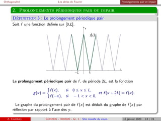 Orthogonalité Les séries de Fourier Prolongements pair et impair
2. Prolongements périodiques pair ou impair
Définition 3 : Le prolongement périodique pair
Soit f une fonction définie sur [0,L].
Le prolongement périodique pair de f , de période 2L, est la fonction
g(x) =

f (x), si 0 ≤ x ≤ L,
f (−x), si − L  x  0,
et f (x + 2L) = f (x).
Le graphe du prolongement pair de f (x) est déduit du graphe de f (x) par
réflexion par rapport à l’axe des y.
Z. Coulibaly GCH2535 - H202020 - Gr. 1 : Site moodle du cours 16 janvier 2020 13 / 19
 