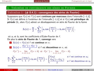 Orthogonalité Les séries de Fourier Prolongements pair et impair
1. Théorème de convergence des séries de Fourier
Théorème 1 : (# 8.4.1) : convergence des séries de Fourier)
Supposons que f (x) et f ′
(x) sont continues par morceaux dans l’intervalle [−L,L[.
Si f (x) est définie à l’extérieur de l’intervalle [−L,L[ et si f (x) est périodique de
période 2L, alors f (x) admet un développement en série de Fourier de la forme
SF (x) =
a0
2
+
∞
X
n=1
h
an cos

nπx
L

+ bn sin

nπx
L
i
,
où an et bn sont les coefficients d’Euler-Fourier de f .
De plus la série de Fourier de f , converge vers
1 SF (x) = f (x) si f est continue en x;
2 SF (x) =
f (x+
) + f (x−
)
2
si f est discontinue en x, où
f (x+
) = lim
h→0, h0
f (x + h) et f (x−
) = lim
h→0, h0
f (x − h).
a0
2
+
∞
X
n=1
an cos

nπx0
L

+bn sin

nπx0
L

=
(
f (x0) si f est continue en x0;
f (x+
0 ) + f (x−
0 )
2
si f est discontinue en x0.
Z. Coulibaly GCH2535 - H202020 - Gr. 1 : Site moodle du cours 16 janvier 2020 7 / 19
 