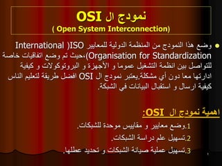 ‫نمودج‬
‫ال‬
OSI
(
Open System Interconnection
)
1

‫هذا‬ ‫وضع‬
‫النمودج‬
‫للمعايير‬ ‫الدولية‬ ‫المنظمة‬ ‫من‬
ISO
(
International
Organisation for Standardization
)
‫خاصة‬ ‫اتفاقيات‬ ‫وضع‬ ‫تم‬ ‫حيث‬،
‫بين‬ ‫للتواصل‬
‫انظمة‬
‫عموما‬ ‫التشغيل‬
‫و‬
‫األجهزة‬
‫و‬
‫البروتوكوالت‬
‫و‬
‫كيف‬
‫ية‬
‫ادارتها‬
‫مشكلة‬ ‫أي‬ ‫دون‬ ‫معا‬
.
‫يعتبر‬
‫نمودج‬
‫ال‬
OSI
‫افضل‬
‫الناس‬ ‫لتعليم‬ ‫طريقة‬
‫كيفية‬
‫ارسال‬
‫الشبكة‬ ‫في‬ ‫البيانات‬ ‫استقبال‬ ‫و‬
.
‫اهمية‬
‫نمودج‬
‫ال‬
OSI
:
.1
‫معايير‬ ‫وضع‬
‫و‬
‫للشبكات‬ ‫موحدة‬ ‫مقاييس‬
.
.2
‫الشبكات‬ ‫دراسة‬ ‫علم‬ ‫تسهيل‬
.
.3
‫الشبكات‬ ‫صيانة‬ ‫عملية‬ ‫تسهيل‬
‫و‬
‫عطلها‬ ‫تحديد‬
.
 