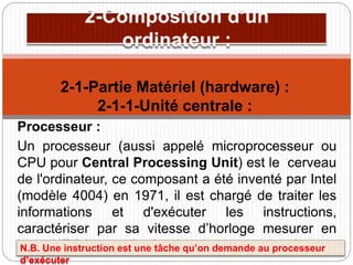 Processeur :
Un processeur (aussi appelé microprocesseur ou
CPU pour Central Processing Unit) est le cerveau
de l'ordinateur, ce composant a été inventé par Intel
(modèle 4004) en 1971, il est chargé de traiter les
informations et d'exécuter les instructions,
caractériser par sa vitesse d’horloge mesurer en
hertz HZ (vitesse d’exécution des instructions).
2-1-Partie Matériel (hardware) :
2-1-1-Unité centrale :
N.B. Une instruction est une tâche qu’on demande au processeur
d’exécuter
 