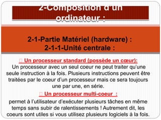 Un processeur standard (possède un cœur):
Un processeur avec un seul coeur ne peut traiter qu’une
seule instruction à la fois. Plusieurs instructions peuvent être
traitées par le coeur d’un processeur mais ce sera toujours
une par une, en série.
Un processeur multi-coeur :
permet à l’utilisateur d’exécuter plusieurs tâches en même
temps sans subir de ralentissements ! Autrement dit, les
coeurs sont utiles si vous utilisez plusieurs logiciels à la fois.
2-1-Partie Matériel (hardware) :
2-1-1-Unité centrale :
 
