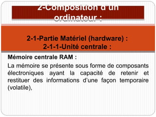Mémoire centrale RAM :
La mémoire se présente sous forme de composants
électroniques ayant la capacité de retenir et
restituer des informations d’une façon temporaire
(volatile),
2-1-Partie Matériel (hardware) :
2-1-1-Unité centrale :
 