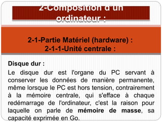 Disque dur :
Le disque dur est l'organe du PC servant à
conserver les données de manière permanente,
même lorsque le PC est hors tension, contrairement
à la mémoire centrale, qui s'efface à chaque
redémarrage de l'ordinateur, c'est la raison pour
laquelle on parle de mémoire de masse, sa
capacité exprimée en Go.
2-1-Partie Matériel (hardware) :
2-1-1-Unité centrale :
 