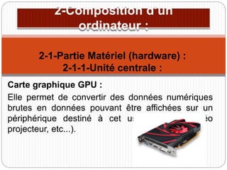Carte graphique GPU :
Elle permet de convertir des données numériques
brutes en données pouvant être affichées sur un
périphérique destiné à cet usage (écran, vidéo
projecteur, etc...).
2-1-Partie Matériel (hardware) :
2-1-1-Unité centrale :
 