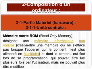 Mémoire morte ROM (Read Only Memory)
désignait une mémoire informatique non
volatile (c’est-à-dire une mémoire qui ne s’efface
pas lorsque l’appareil qui la contient n’est plus
alimenté en électricité) et dont le contenu est fixé
lors de sa programmation, qui pouvait être lue
plusieurs fois par l'utilisateur, mais ne pouvait plus
être modifiée
2-1-Partie Matériel (hardware) :
2-1-1-Unité centrale :
 