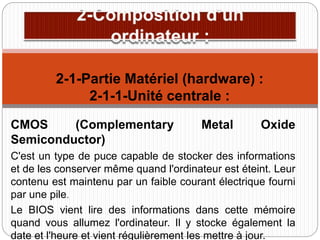 CMOS (Complementary Metal Oxide
Semiconductor)
C'est un type de puce capable de stocker des informations
et de les conserver même quand l'ordinateur est éteint. Leur
contenu est maintenu par un faible courant électrique fourni
par une pile.
Le BIOS vient lire des informations dans cette mémoire
quand vous allumez l'ordinateur. Il y stocke également la
date et l'heure et vient régulièrement les mettre à jour.
2-1-Partie Matériel (hardware) :
2-1-1-Unité centrale :
 