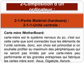 Carte mère /MotherBoard:
carte-mère est le système nerveux du pc, c'est sur
cette carte que sont connectés tous les éléments de
l’unité centrale, donc, son choix est primordial si on
souhaite profiter au maximum des périphériques qui
ne seront pas limités par une carte-mère peu
performante et les grandes entreprises qui fabrique
les cartes mère sont: Asus, Gigabyte, Asrock.
2-1-Partie Matériel (hardware) :
2-1-1-Unité centrale :
 