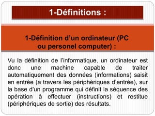 Vu la définition de l’informatique, un ordinateur est
donc une machine capable de traiter
automatiquement des données (informations) saisit
en entrée (a travers les périphériques d’entrée), sur
la base d'un programme qui définit la séquence des
opération à effectuer (instructions) et restitue
(périphériques de sortie) des résultats.
1-Définition d’un ordinateur (PC
ou personel computer) :
 