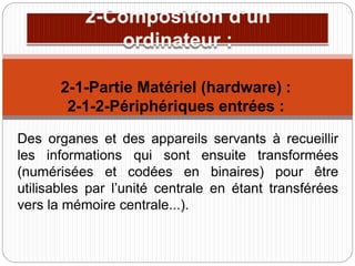 Des organes et des appareils servants à recueillir
les informations qui sont ensuite transformées
(numérisées et codées en binaires) pour être
utilisables par l’unité centrale en étant transférées
vers la mémoire centrale...).
2-1-Partie Matériel (hardware) :
2-1-2-Périphériques entrées :
 