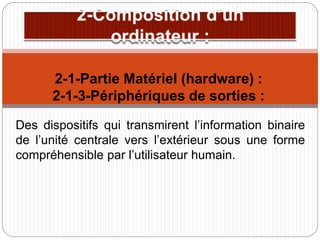 Des dispositifs qui transmirent l’information binaire
de l’unité centrale vers l’extérieur sous une forme
compréhensible par l’utilisateur humain.
2-1-Partie Matériel (hardware) :
2-1-3-Périphériques de sorties :
 