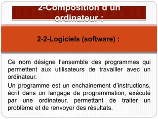 Ce nom désigne l'ensemble des programmes qui
permettent aux utilisateurs de travailler avec un
ordinateur.
Un programme est un enchainement d’instructions,
écrit dans un langage de programmation, exécuté
par une ordinateur, permettant de traiter un
problème et de renvoyer des résultats.
2-2-Logiciels (software) :
 