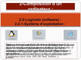 2-2-Logiciels (software) :
2-2-1-Système d’exploitation :
Linux est le moins connu des 3 systèmes d’exploitation. Il est
rarement installé par défaut sur un ordinateur. Gratuit et libre, il
est surtout utilisé par ceux qui ont de bonnes connaissances en
informatique.
Windows a été créé par Microsoft, il est actuellement le plus répandu
des 3. La version vendue actuellement est Windows 10 mais
anciennes versions : Windows 8, Windows 7, Windows Vista ou
encore Windows XP. Ce système est vendu sur différentes marques
d’ordinateurs (Acer, Asus, Dell, HP, Sony, Toshiba...)
ApplemacOS (anciennement OS X) a été développé par la société
Apple. Ce système d’exploitation n’est présent que sur les
ordinateurs de la marque Apple (Macintosh). Ceux-ci sont
facilement reconnaissables grâce au logo représentant une
pomme.
 