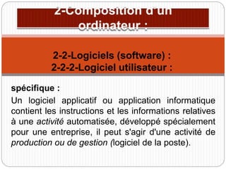 spécifique :
Un logiciel applicatif ou application informatique
contient les instructions et les informations relatives
à une activité automatisée, développé spécialement
pour une entreprise, il peut s'agir d'une activité de
production ou de gestion (logiciel de la poste).
2-2-Logiciels (software) :
2-2-2-Logiciel utilisateur :
 