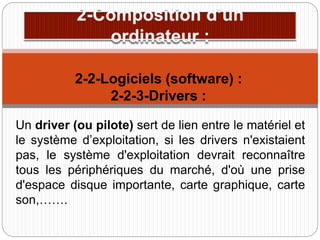 Un driver (ou pilote) sert de lien entre le matériel et
le système d’exploitation, si les drivers n'existaient
pas, le système d'exploitation devrait reconnaître
tous les périphériques du marché, d'où une prise
d'espace disque importante, carte graphique, carte
son,…….
2-2-Logiciels (software) :
2-2-3-Drivers :
 