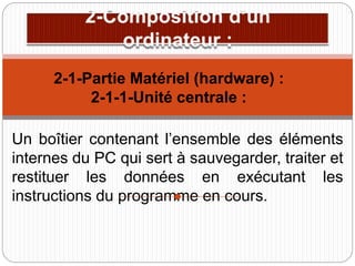 Un boîtier contenant l’ensemble des éléments
internes du PC qui sert à sauvegarder, traiter et
restituer les données en exécutant les
instructions du programme en cours.
2-1-Partie Matériel (hardware) :
2-1-1-Unité centrale :
 