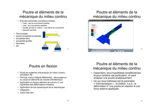 Poutre et éléments de la
mécanique du milieu continu
•  Etat des extrémités (conditions limites)
–  Fixée : pas de mouvement possible
–  Libre : tout mouvement possible
–  Guidée (pinned on rollers ) : une liberté de mouvement
–  Appuyée (pinned)
•  Terminologie :
•  poutre encastrée-encastrée,
•  encastrée-libre,
•  encastrée-guidée,
•  libre-libre,
•  etc.
41
Poutre en flexion
•  Etude de systèmes mécaniques de milieu continu :
simulation 3D
•  Principe (calcul intégral-différentiel) : découpage en
du corps en éléments de volume infinitésimaux
•  Application à chaque élément de volume d une
hypothèse des déformations linéaires
•  Application de lois dynamiques de la mécaniques
•  Intégration
•  Calcul très lent
42
Poutre et éléments de la
mécanique du milieu continu
43
Poutre et éléments de la
mécanique du milieu continu
•  Cependant, sous hypothèses simplificatrices
et pour certains cas particuliers, on peut
analyser une poutre analytiquement
•  Ce qui nous intéresse est le paramètre
« macroscopique » : la raideur, c.a.d., la
déformation d une poutre en réaction à une
force externe appliquée.
44
 