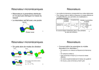 Résonateur micromécaniques
•  Résonateurs à paramètres distribués :
on ne peut pas distinguer la masse du
ressort
•  Le résonateur est fait avec une poutre
61
Résonateur micromécaniques
•  On parle alors de modes de vibration
62
Résonateurs
•  Les modes de résonance correspondent aux ondes stationnaires
•  Pour chaque mode on définit la fréquence, la masse effective et
la rigidité effective, pour permettre une modélisation à
paramètres localisés
Encastrée-
encastrée
Encastrée-libre
Fréquence de
résonance, Hz 1.03
w
l2
E
ρ
0.161
w
l2
E
ρ
Ici w est la largeur (dimension dans l axe colinéaire
au sens de la flexion)
k s’appelle ”rigidit´e” ou ”constante de rai-
deur” du ressort. Le signe moins dans cette for-
mule signiﬁe que la force m´ecanique g´en´er´ee par
le ressort est orient´e de sorte `a s’opposer `a la
d´eformation.
Dans un cas o`u un terminal de ressort est ﬁx´e,
i.e., ∂x2 = 0, et l’axe x1 est choisi de sorte `a
ce que la position du terminal 1 soit dans l’ori-
gine pour le ressort non-d´eform´e, on obtient une
relation bien connue :
Fx1 = −kx1. (18)
– Un amortisseur est ´egalement un ´el´ement
m´ecanique `a deux terminaux m´ecaniques qui
est le plus souvent consid´er´e dans un contexte
unidimensionnel. Chaque terminal est donc ca-
ract´eris´e par sa coordonn´ee (x1, x2). L’amor-
tisseur g´en`ere une force sur chaque terminal.
Ces forces sont proportionnelles `a la vitesse de
la d´eformation de l’amortisseur, et de la mˆeme
mani`ere, s’oppose `a la d´eformation dynamique :
Fx1 = µ(∂ ˙x2 − ∂ ˙x1), (19)
Fx2 = µ(∂ ˙x1 − ∂ ˙x2), (20)
Comme pour le ressort, souvent un terminal
de l’amortisseur est ﬁx´e. Dans ce cas, on peut
noter 3
:
Fx1 = µ ˙x1 (21)
2.7 Equivalence ´electrom´ecanique
Une ´equivalence ´electrom´ecanique est bas´ee
sur la similitude d’´equations math´ematiques ex-
primant les lois dynamiques pour les syst`emes
´electriques et m´ecaniques. Elle est r´esum´ee dans
la table 1.
2.8 R´esonateurs m´ecaniques
Un r´esonateur m´ecanique est un syst`eme com-
pos´e d’une masse, d’un ressort et d’un amor-
tisseur (ﬁg. 1). Si ces trois ´el´ements sont dis-
tincts, on parle d’un r´esonateur ”`a param`etres
localis´es”, c.a.d., les trois propri´et´es fondamen-
tales (l’inertie, l’´elasticit´e et la dissipation) sont
isol´ees et localis´ees dans les ´el´ements correspon-
dants. Dans les r´esonateurs r´eels, ces propri´et´es
3. Pourquoi nous n’avons pas besoin de sp´eciﬁer,
comme pour le cas de ressort, le choix de la position de
l’origine de l’axe x1 ?
µ
k
m
fext
x
Figure 1 –
sont reparties (par ex., une corde vibrante). Dans
ce cours, nous ne consid´erons que des syst`emes
m´ecaniques `a param`etres localis´es. Une force ex-
terne peut s’exercer sur la masse.
La dynamique d’un r´esonateur m´ecanique se
d´ecrit par la seconde loi de Newton :
−kx − µ ˙x + fext = m¨x (22)
Ici x est la coordonn´ee de la masse mobile, fext
est la force externe qui s’exerce, ´eventuellement,
sur la masse mobile.
Aﬁn de mettre en ´evidence l’´equivalent
´electrom´ecanique, il est int´eressant de re-´ecrire
cette ´equation sous la forme :
m¨x + µ ˙x + kx = fext (23)
Ici nous avons remplac´e les vecteurs par leurs
projections sur l’axe x.
Si maintenant on applique la transform´ee de
Laplace `a deux parties de cette ´equation, nous
obtenons :
m · p2
X + µ · pX + k · X = Fext (24)
Ici les majuscules repr´esentent les images de
Laplace des grandeurs correspondants.
Si maintenant on remarque que pX repr´esente
l’image de Laplace de la vitesse V , nous pouvons
´ecrire :
mp · V + µ · V +
k
p
· V = Fext (25)
Sachant que la vitesse est ´equivalente au cou-
rant ´electrique, la force est ´equivalente `a la f.e.m.,
les coeﬃcients devant les vitesses repr´esentent
les imp´edances m´ecaniques associ´es aux ´el´ements
Modèle à paramètres
localisés
63
Résonateurs
•  Comment définir les paramètres du modèle
équivalent d’un résonateur ?
–  On calcule ou on mesure sa fréquence de résonance
f0
–  On calcule sa raideur k
–  Avec la formule m=k/(2π f0)2 on trouve la masse
effective
–  On estime expérimentalement le facteur de qualité Q
–  On trouve µ avec la formule µ=m(2π f0)/Q
64
 