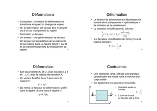 Déformations
•  Conclusion : la matrice de déformation se
transforme lorsque l’on change de repère.
•  Or, la déformation est sensée être invariante
vis-à-vis du changement du repère
•  C’est donc un tenseur
•  Un tenseur : une généralisation de vecteur
•  Un tenseur est caractérisé par les éléments
de sa matrice dans un repère donné + par la
loi de transformation lors du changement de
repère 13
Déformation
•  Soit deux repères O et O’, avec les axes i, j, k
et i’, j’, k’, avec la matrice de transition A.
•  Un vecteur b défini dans O sera dans le
repère O’:
•  De même, le tenseur de déformation ε défini
dans le repère O sera dans le repère O’ :
ε’=A-1εA

b' = A

b
14
Déformation
•  Le tenseur de déformation se décompose en
somme de la composante « hydrostatique »
de dilatation et de cisaillement
•  La dilatation (modification du volume) :
•  Le déviateur (modification du forme) (I est la
matrice identité) :
1
3
e = εx + εy + εz =
vol − vol0
vol0
E' = ε −
1
3
eI
15
Contraintes
•  Une contrainte (angl. stress): une grandeur
caractérisant les forces dans le volume d’un
corps solide
•  Est également une grandeur tensorielle
x
y
Fx Fx
•  Contrainte axiale ou
normale :
•  S: l’aire de la face
sur laquelle agit la force
σx =
F
S
16
 