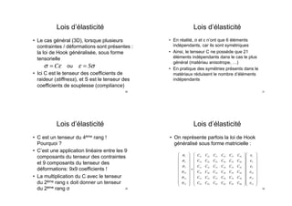 Lois d’élasticité
•  Le cas général (3D), lorsque plusieurs
contraintes / déformations sont présentes :
la loi de Hook généralisée, sous forme
tensorielle
ou
•  Ici C est le tenseur des coefficients de
raideur (stiffness), et S est le tenseur des
coefficients de souplesse (compliance)
σ = Cε ε = Sσ
29
Lois d’élasticité
•  C est un tenseur du 4ème rang !
Pourquoi ?
•  C’est une application linéaire entre les 9
composants du tenseur des contraintes
et 9 composants du tenseur des
déformations: 9x9 coefficients !
•  La multiplication du C avec le tenseur
du 2ème rang ε doit donner un tenseur
du 2ème rang σ 30
Lois d’élasticité
•  En réalité, σ et ε n’ont que 6 éléments
indépendants, car ils sont symétriques
•  Ainsi, le tenseur C ne possède que 21
éléments indépendants dans le cas le plus
général (matériau anisotrope, …)
•  En pratique des symétries présents dans le
matériaux réduisent le nombre d’éléments
indépendants
31
Lois d’élasticité
•  On représente parfois la loi de Hook
généralisé sous forme matricielle :
σ1
σ2
σ3
σ23
σ31
σ12
⎛
⎝
⎜
⎜
⎜
⎜
⎜
⎜
⎜
⎜
⎞
⎠
⎟
⎟
⎟
⎟
⎟
⎟
⎟
⎟
=
C11 C12 C13 C14 C15 C16
C21 C22 C23 C24 C25 C26
C31 C32 C33 C34 C35 C36
C41 C42 C43 C44 C45 C46
C51 C52 C53 C54 C55 C56
C61 C62 C63 C64 C65 C66
⎛
⎝
⎜
⎜
⎜
⎜
⎜
⎜
⎜
⎜
⎞
⎠
⎟
⎟
⎟
⎟
⎟
⎟
⎟
⎟
ε1
ε2
ε3
ε23
ε31
ε12
⎛
⎝
⎜
⎜
⎜
⎜
⎜
⎜
⎜
⎜
⎞
⎠
⎟
⎟
⎟
⎟
⎟
⎟
⎟
⎟
32
 
