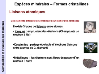 Espèces minérales – Formes cristallines 
Liaisons atomiques 
Des éléments différents se combinent pour former des composés 
Il existe 3 types de liaisons entre atomes 
• Ioniques : empruntent des électrons (Cl emprunte un 
électron à Na) 
•Covalentes : partage équitable d’électrons (liaisons 
entre atomes de C, diamant) 
•Métalliques : les électrons sont libres de passer d’un 
atome à l’autre 
Composition et structure des minéraux 
 
