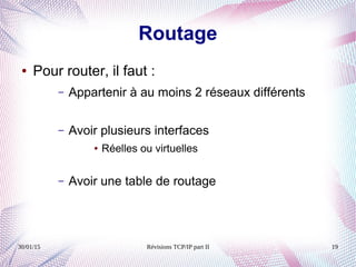 30/01/15 Révisions TCP/IP part II 19
Routage
● Pour router, il faut :
– Appartenir à au moins 2 réseaux différents
– Avoir plusieurs interfaces
● Réelles ou virtuelles
– Avoir une table de routage
 